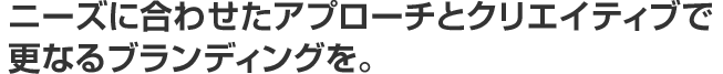 ニーズに合わせたアプローチとクリエイティブで更なるブランディングを。