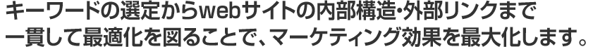 キーワードの選定からwebサイトの内部構造・外部リンクまで一貫して最適化を図ることで、マーケティング効果を最大化します。