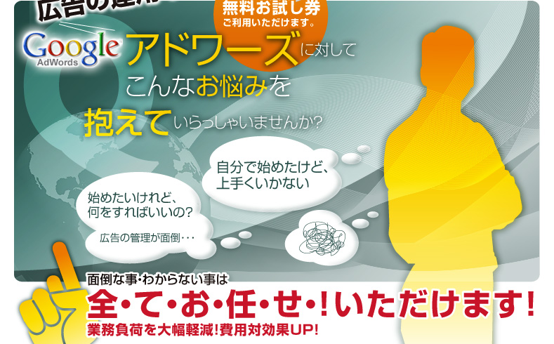 アドワーズに対してこんなお悩みを抱えていらっしゃいませんか？面倒な事・わからない事は全てお任せいただけます！業務不可を大幅軽減！費用対策効果UP!