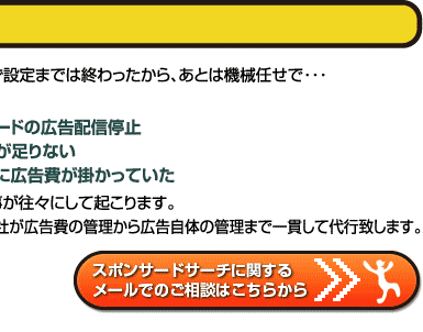 取り敢えず設定までは終わったから、後は機械まかせで・・・すると、○キーワードの広告配信停止○広告費が足りない●予想外に広告費が掛かっていたという琴が往々にして起こります。ニューアド社が広告費の管理から広告自体の管理まで一貫して代行致します。