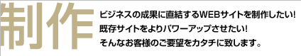 制作 ビジネスの成果に直結するWEBサイトを制作したい！既存サイトをよりパワーアップさせたい！そんなお客様のご要望をカタチに致します。