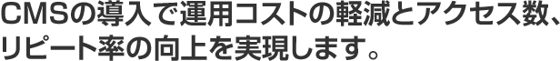 CMSの導入で運用コストの軽減とアクセス数、リピート率の向上を実現します。