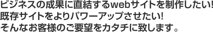 ビジネスの成果に直結するwebサイトを制作したい！既存サイトをよりパワーアップさせたい！そんなお客様のご要望をカタチに致します。